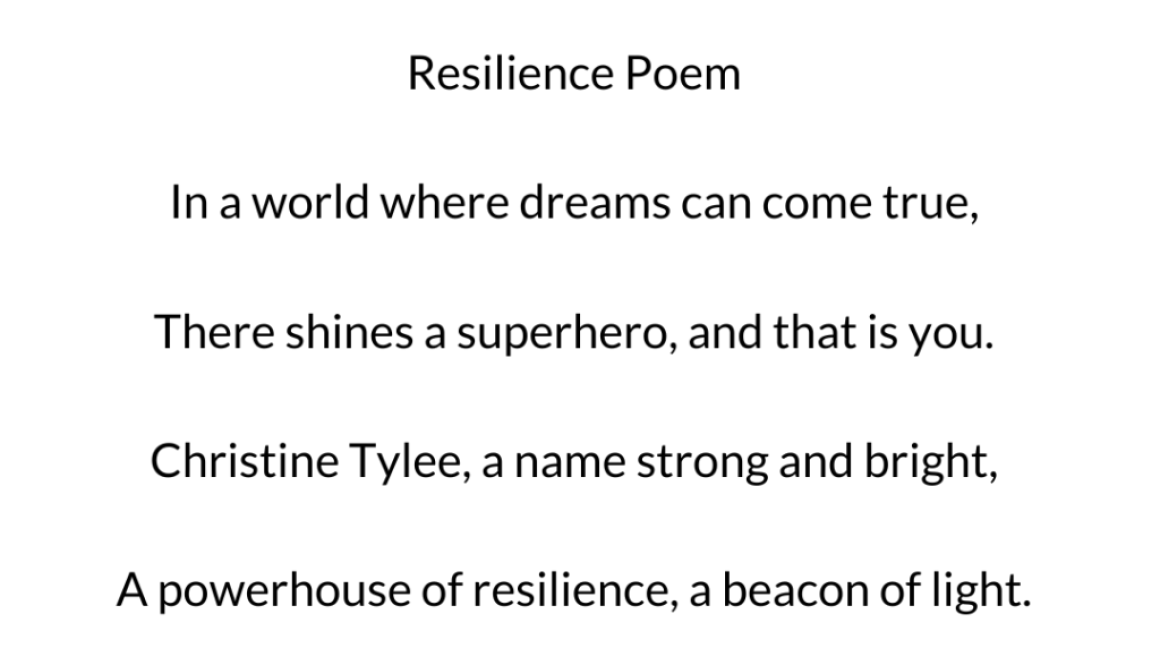 In a world where dreams can come true, There shines a superhero, and that is you. Christine Tylee, a name strong and bright, A powerhouse of resilience, a beacon of light.